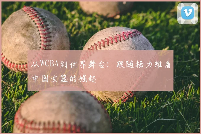 从WCBA到世界舞台：跟随杨力维看中国女篮的崛起