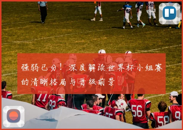 强弱已分!深度解读世界杯小组赛的清晰格局与晋级前景