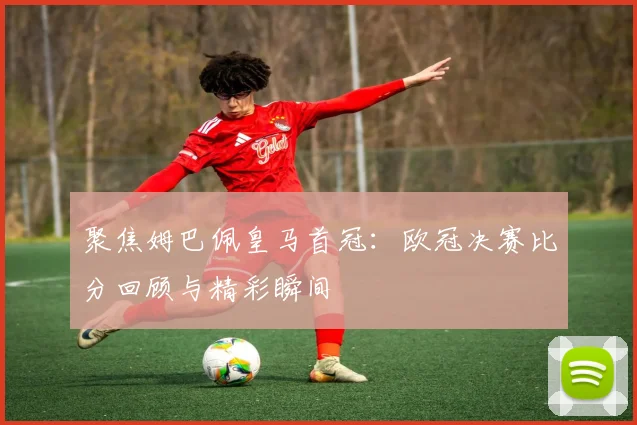 聚焦姆巴佩皇马首冠：欧冠决赛比分回顾与精彩瞬间