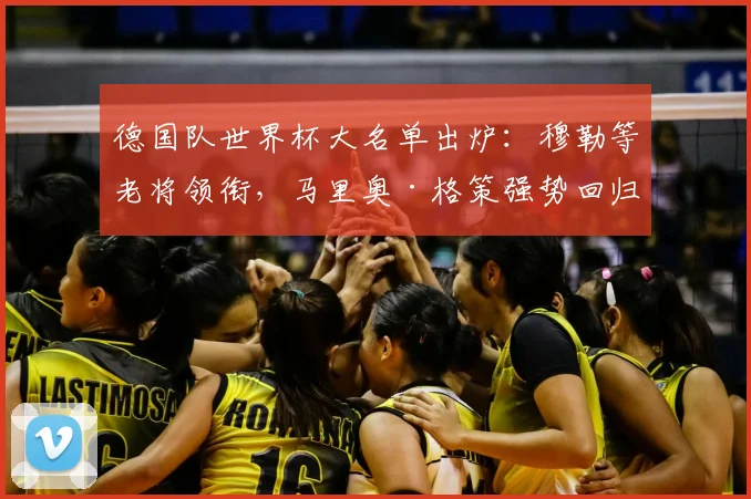 德国队世界杯大名单出炉：穆勒等老将领衔，马里奥·格策强势回归
